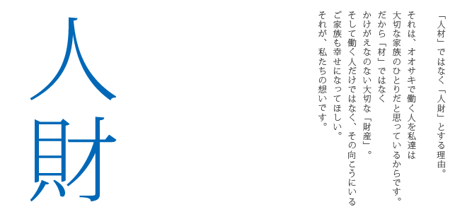 「人材」ではなく「人財」とする理由。それは、オオサキで働く人を私たちは大切な家族のひとりだと思っているからです。